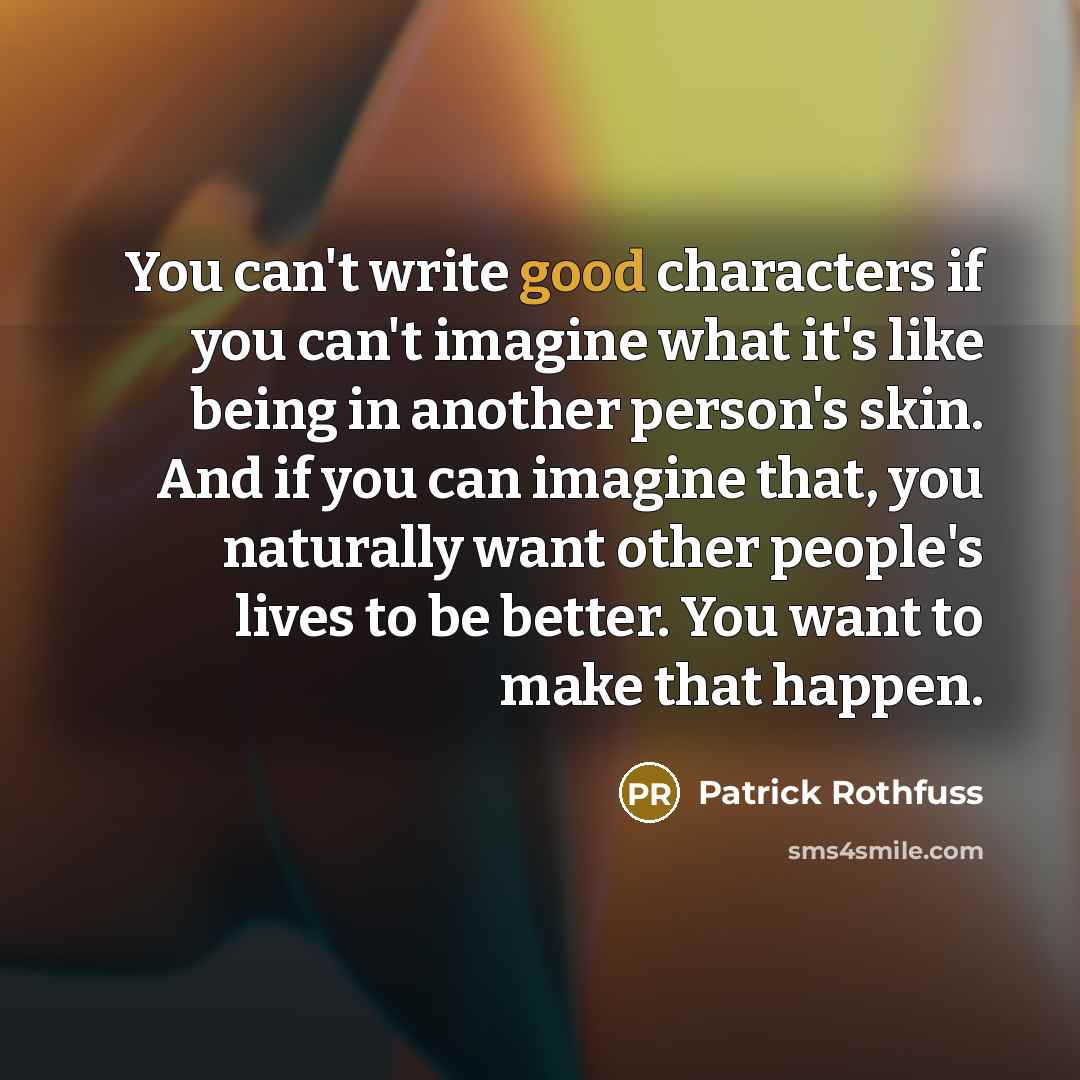 “You can't write good characters if you can't imagine what it's like being in another person's skin. And if you can imagine that, you naturally want other people's lives to be better. You want to make that happen.” quote by Patrick Rothfuss