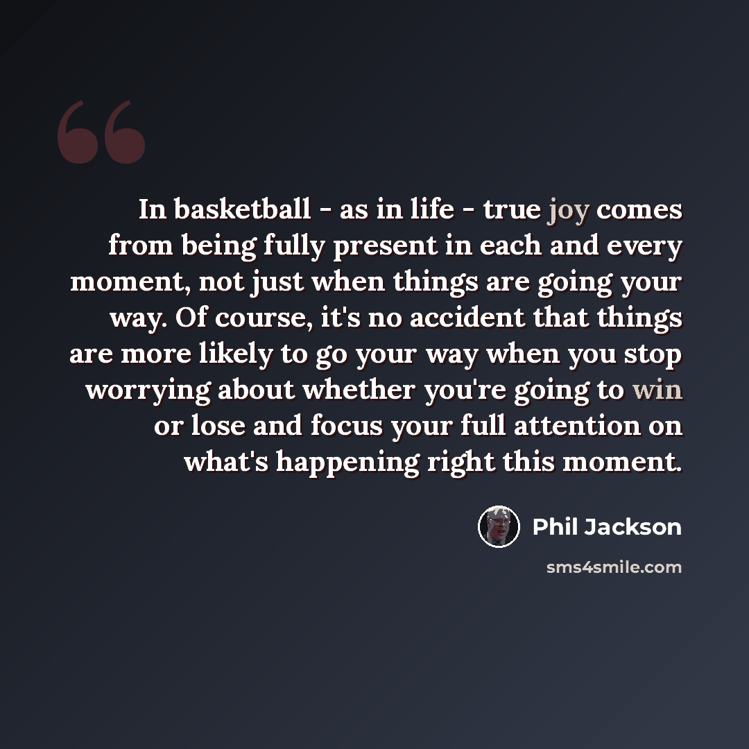 “In basketball - as in life - true joy comes from being fully present in each and every moment, not just when things are going your way. Of course, it's no accident that things are more likely to go your way when you stop worrying about whether you're going to win or lose and focus your full…” quote by Phil Jackson