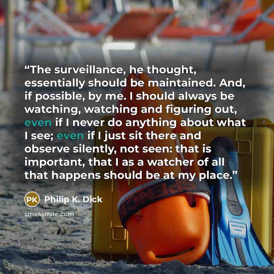 “The surveillance, he thought, essentially should be maintained. And, if possible, by me. I should always be watching, watching and figuring out, even if I never do anything about what I see; even if I just sit there and observe silently, not seen: that is important, that I as a watcher of all that…” quote by Philip K. Dick