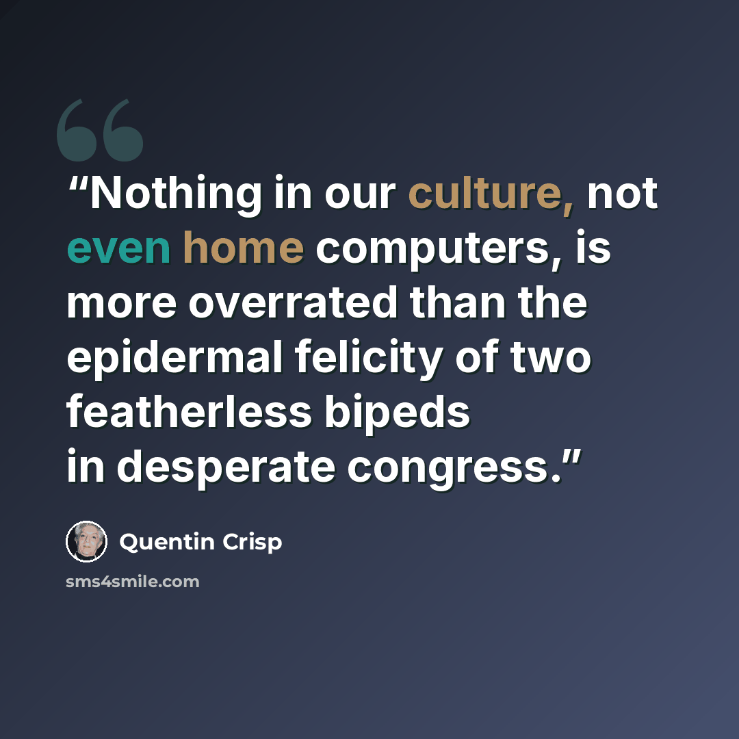 “Nothing in our culture, not even home computers, is more overrated than the epidermal felicity of two featherless bipeds in desperate congress.” quote by Quentin Crisp