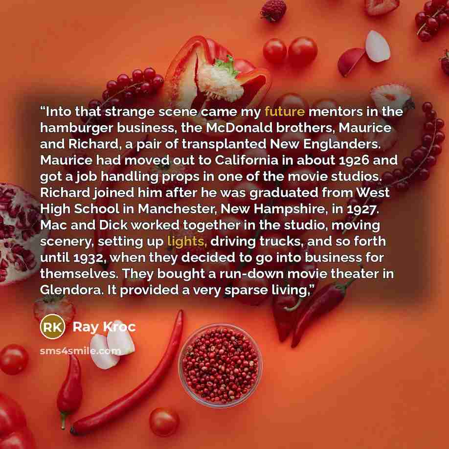 “Into that strange scene came my future mentors in the hamburger business, the McDonald brothers, Maurice and Richard, a pair of transplanted New Englanders. Maurice had moved out to California in about 1926 and got a job handling props in one of the movie studios. Richard joined him after he was…” quote by Ray Kroc