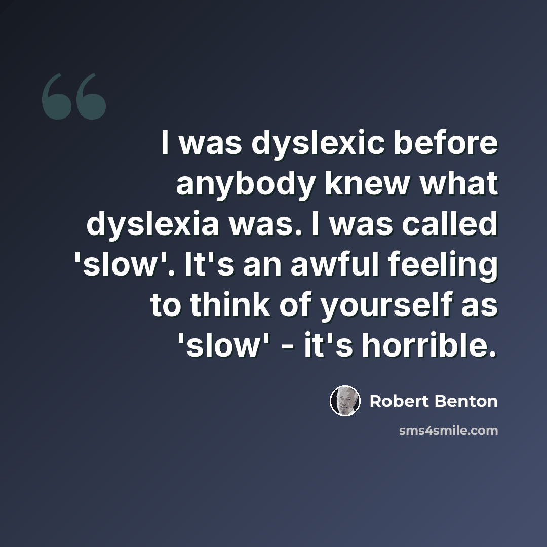 “I was dyslexic before anybody knew what dyslexia was. I was called 'slow'. It's an awful feeling to think of yourself as 'slow' - it's horrible.” quote by Robert Benton