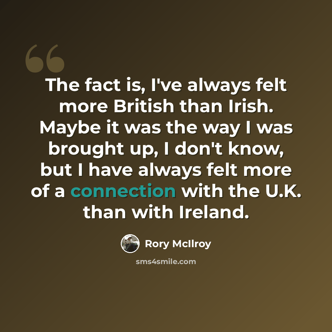 “The fact is, I've always felt more British than Irish. Maybe it was the way I was brought up, I don't know, but I have always felt more of a connection with the U.K. than with Ireland.” quote by Rory McIlroy