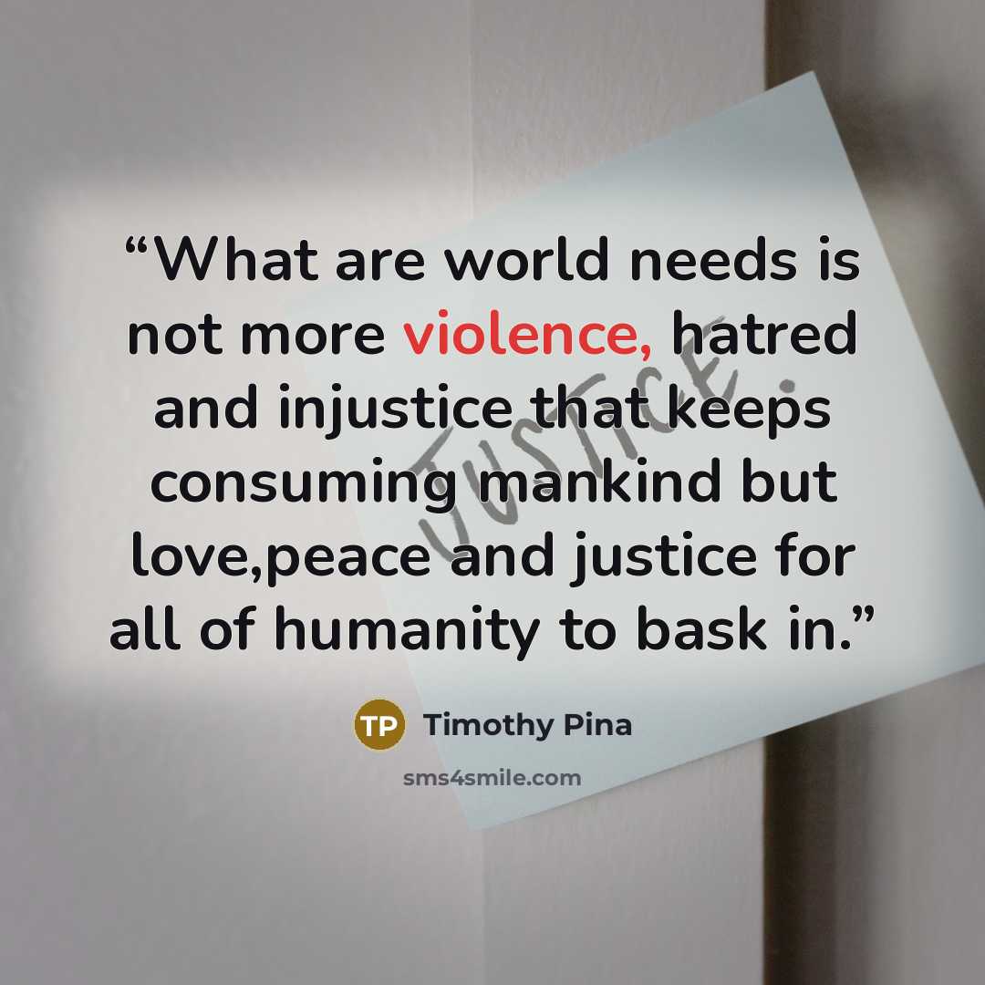 “What are world needs is not more violence, hatred and injustice that keeps consuming mankind but love,peace and justice for all of humanity to bask in.” quote by Timothy Pina