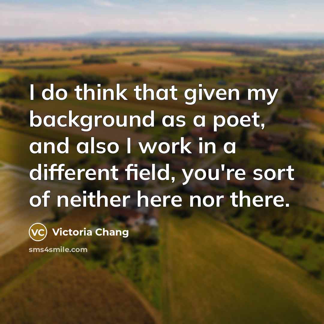 “I do think that given my background as a poet, and also I work in a different field, you're sort of neither here nor there.” quote by Victoria Chang