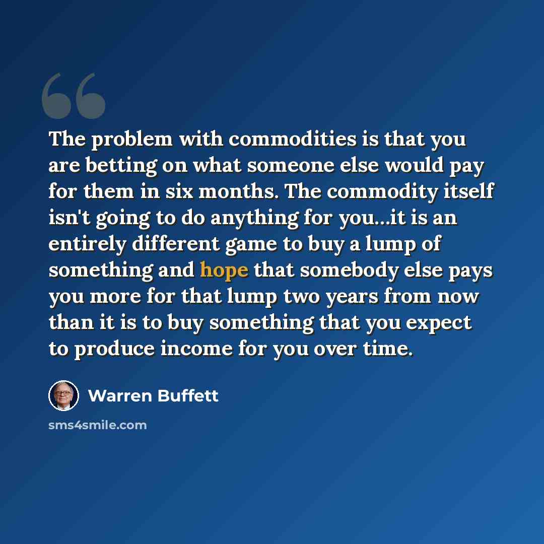 “The problem with commodities is that you are betting on what someone else would pay for them in six months. The commodity itself isn't going to do anything for you…it is an entirely different game to buy a lump of something and hope that somebody else pays you more for that lump two years from now…” quote by Warren Buffett