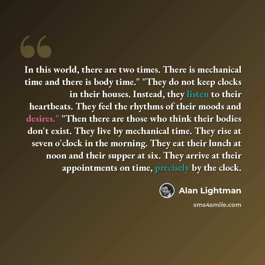 “In this world, there are two times. There is mechanical time and there is body time." "They do not keep clocks in their houses. Instead, they listen to their heartbeats. They feel the rhythms of their moods and desires." "Then there are those who think their bodies don't exist. They live by…” quote by Alan Lightman