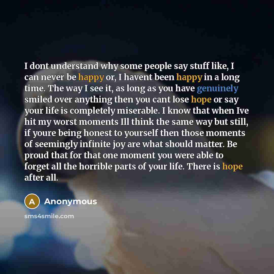 “I dont understand why some people say stuff like, I can never be happy or, I havent been happy in a long time. The way I see it, as long as you have genuinely smiled over anything then you cant lose hope or say your life is completely miserable. I know that when Ive hit my worst moments Ill think…” quote by Anonymous