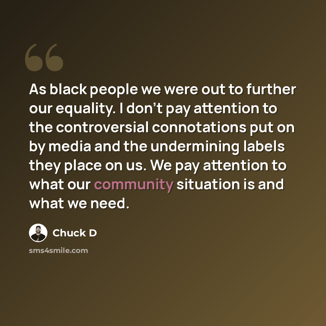 “As black people we were out to further our equality. I don't pay attention to the controversial connotations put on by media and the undermining labels they place on us. We pay attention to what our community situation is and what we need.” quote by Chuck D
