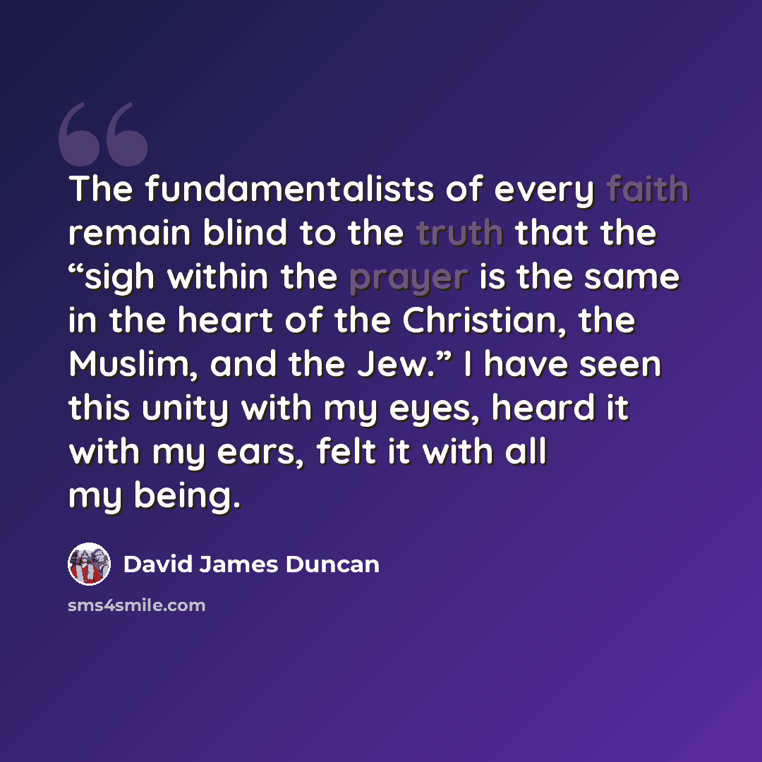 “The fundamentalists of every faith remain blind to the truth that the “sigh within the prayer is the same in the heart of the Christian, the Muslim, and the Jew.” I have seen this unity with my eyes, heard it with my ears, felt it with all my being.” quote by David James Duncan