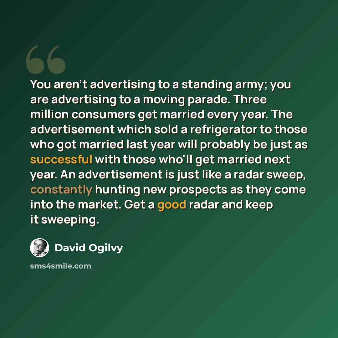 “You aren't advertising to a standing army; you are advertising to a moving parade. Three million consumers get married every year. The advertisement which sold a refrigerator to those who got married last year will probably be just as successful with those who'll get married next year. An…” quote by David Ogilvy