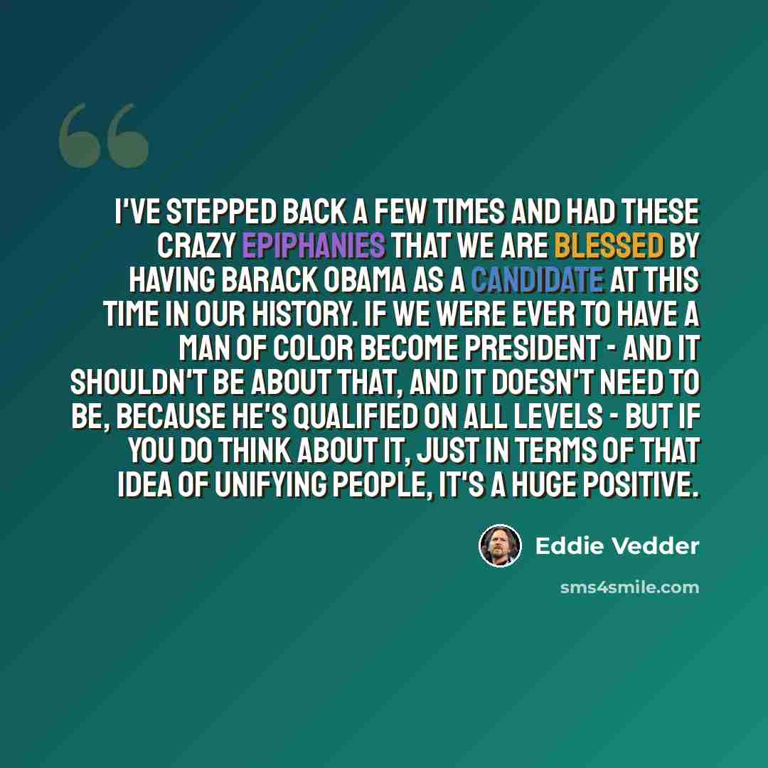 “I've stepped back a few times and had these crazy epiphanies that we are blessed by having Barack Obama as a candidate at this time in our history. If we were ever to have a man of color become president - and it shouldn't be about that, and it doesn't need to be, because he's qualified on all…” quote by Eddie Vedder