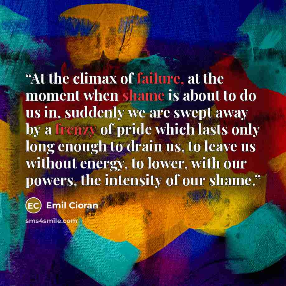 “At the climax of failure, at the moment when shame is about to do us in, suddenly we are swept away by a frenzy of pride which lasts only long enough to drain us, to leave us without energy, to lower, with our powers, the intensity of our shame.” quote by Emil Cioran