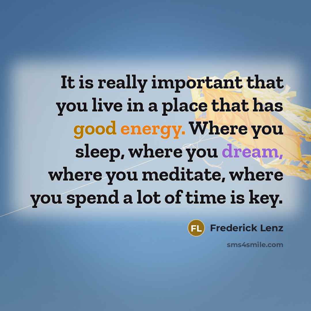 “It is really important that you live in a place that has good energy. Where you sleep, where you dream, where you meditate, where you spend a lot of time is key.” quote by Frederick Lenz