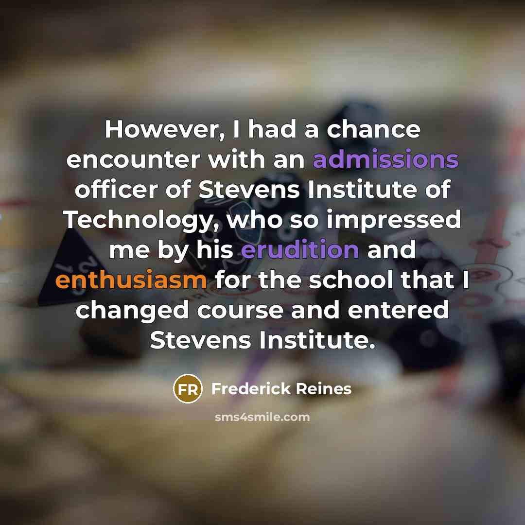 “However, I had a chance encounter with an admissions officer of Stevens Institute of Technology, who so impressed me by his erudition and enthusiasm for the school that I changed course and entered Stevens Institute.” quote by Frederick Reines