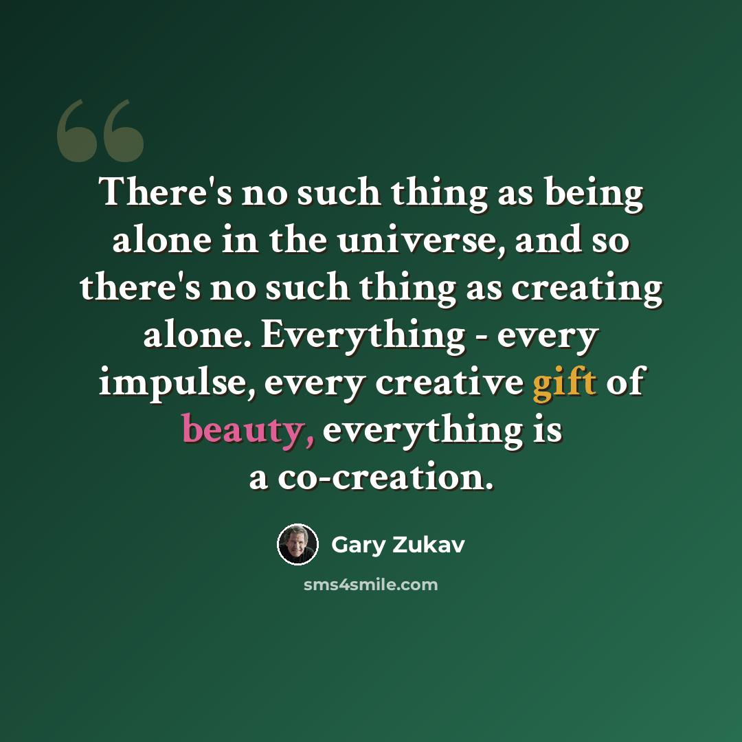 “There's no such thing as being alone in the universe, and so there's no such thing as creating alone. Everything - every impulse, every creative gift of beauty, everything is a co-creation.” quote by Gary Zukav