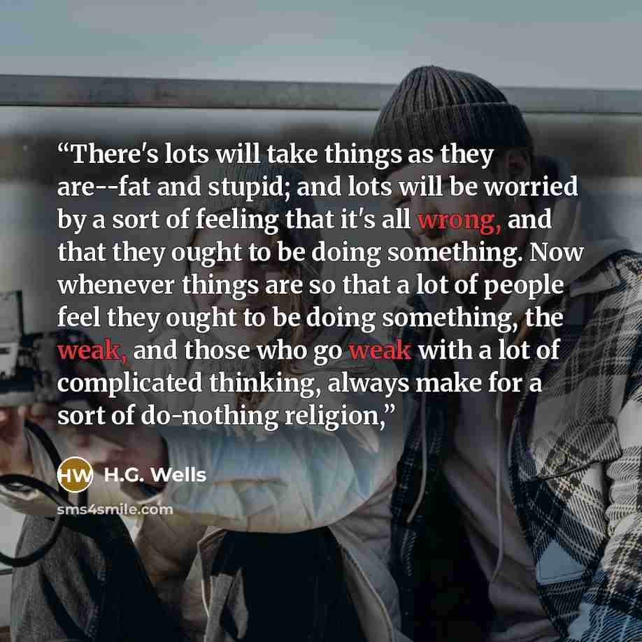 “There's lots will take things as they are--fat and stupid; and lots will be worried by a sort of feeling that it's all wrong, and that they ought to be doing something. Now whenever things are so that a lot of people feel they ought to be doing something, the weak, and those who go weak with a lot…” quote by H.G. Wells