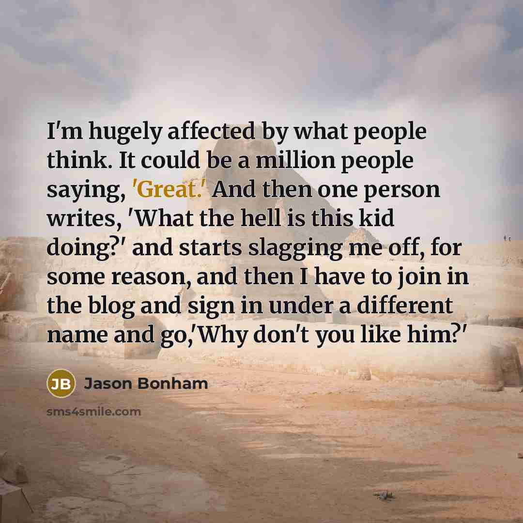 “I'm hugely affected by what people think. It could be a million people saying, 'Great.' And then one person writes, 'What the hell is this kid doing?' and starts slagging me off, for some reason, and then I have to join in the blog and sign in under a different name and go,'Why don't you like him?'” quote by Jason Bonham