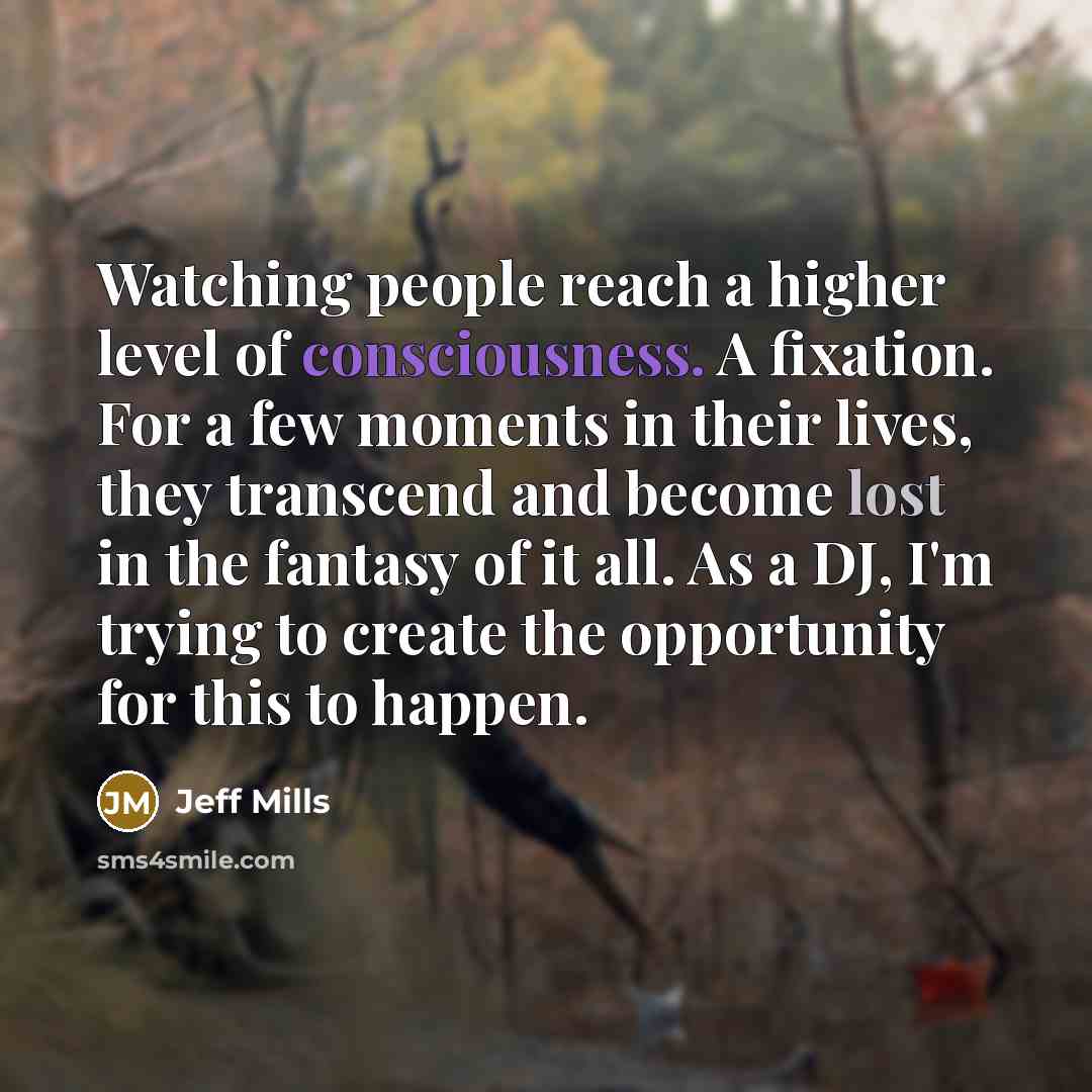 “Watching people reach a higher level of consciousness. A fixation. For a few moments in their lives, they transcend and become lost in the fantasy of it all. As a DJ, I'm trying to create the opportunity for this to happen.” quote by Jeff Mills