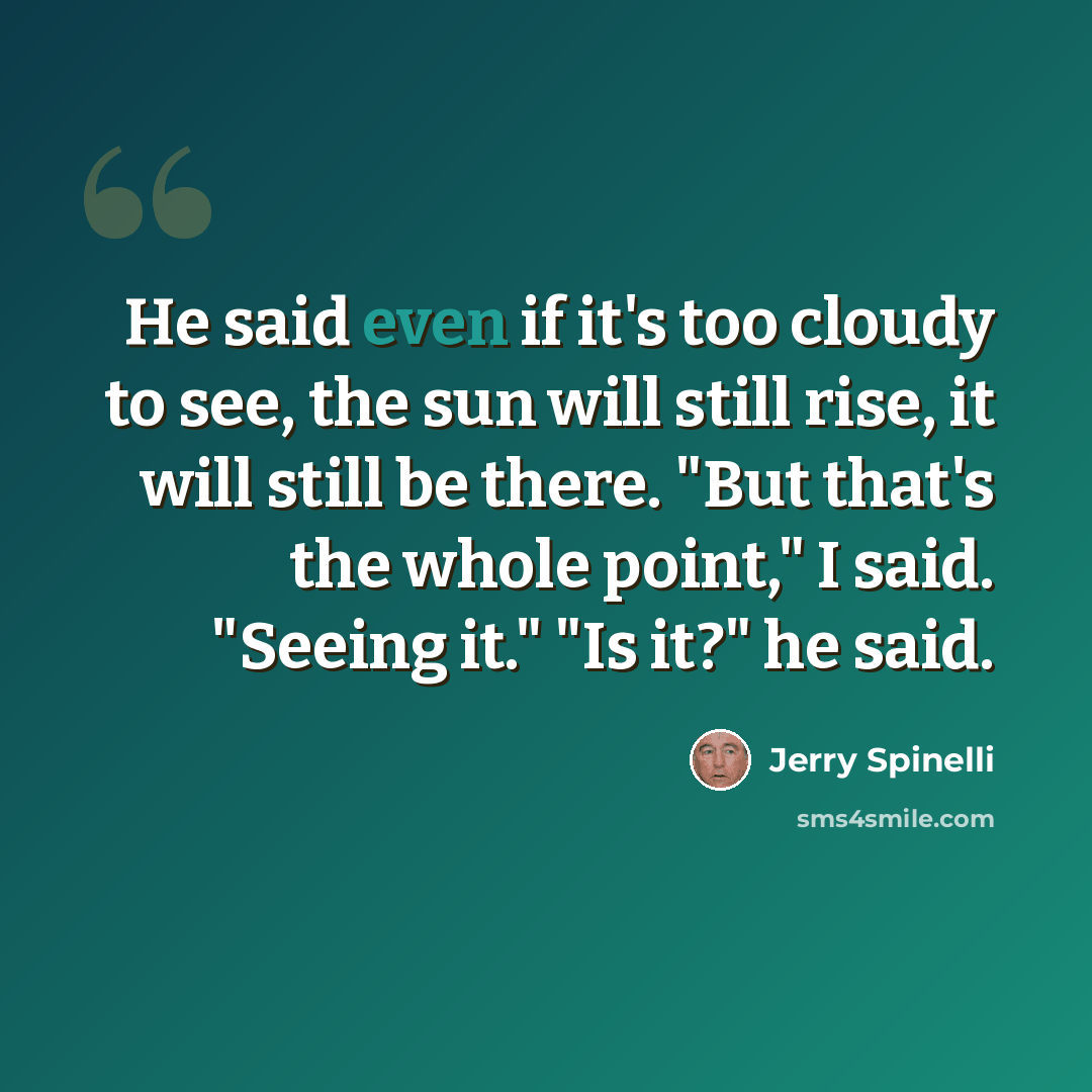 “He said even if it's too cloudy to see, the sun will still rise, it will still be there. "But that's the whole point," I said. "Seeing it." "Is it?" he said.” quote by Jerry Spinelli