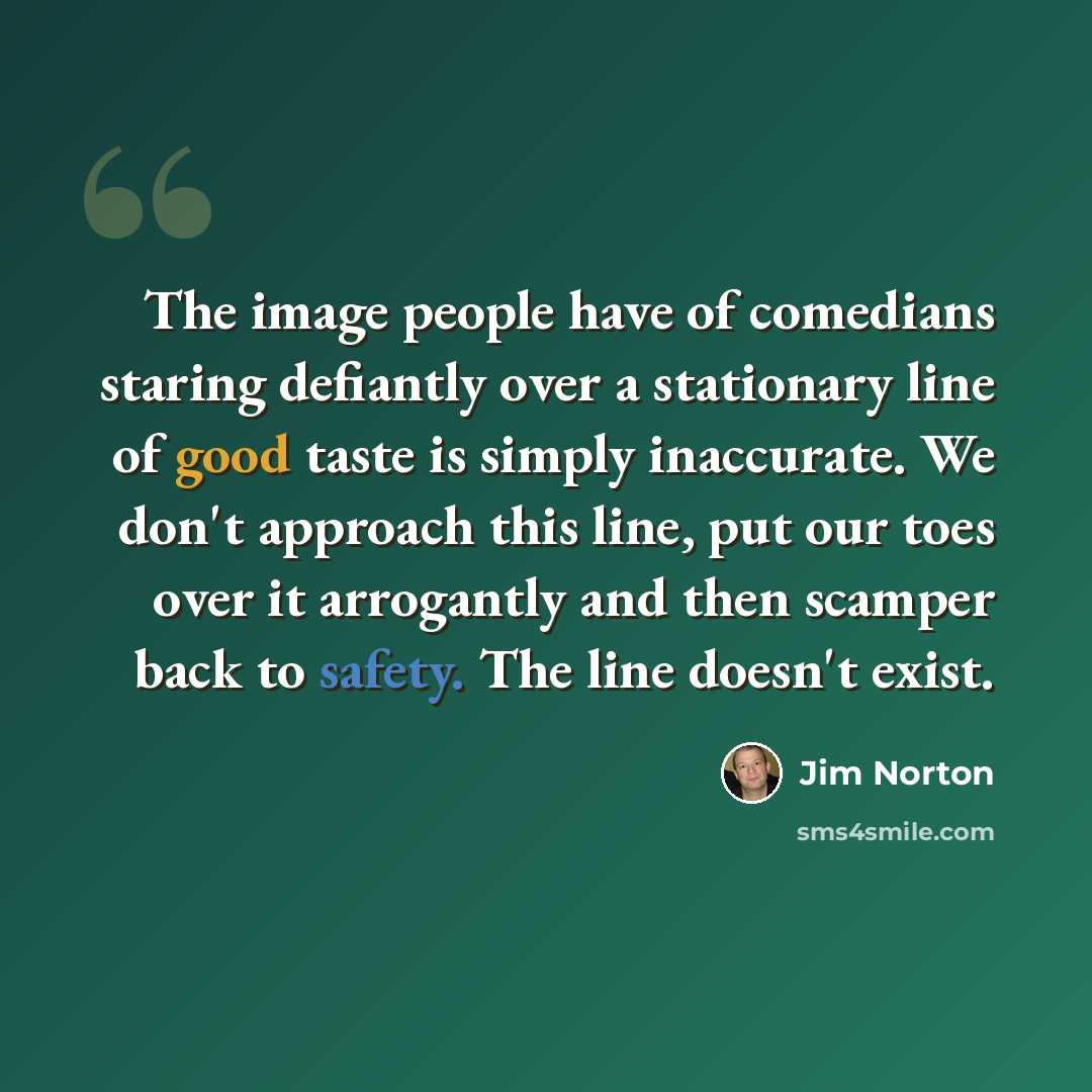 “The image people have of comedians staring defiantly over a stationary line of good taste is simply inaccurate. We don't approach this line, put our toes over it arrogantly and then scamper back to safety. The line doesn't exist.” quote by Jim Norton