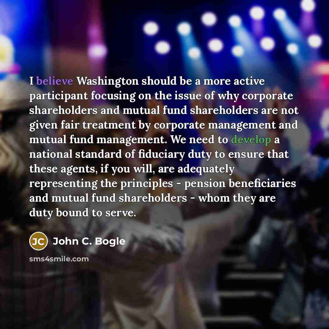 “I believe Washington should be a more active participant focusing on the issue of why corporate shareholders and mutual fund shareholders are not given fair treatment by corporate management and mutual fund management. We need to develop a national standard of fiduciary duty to ensure that these…” quote by John C. Bogle
