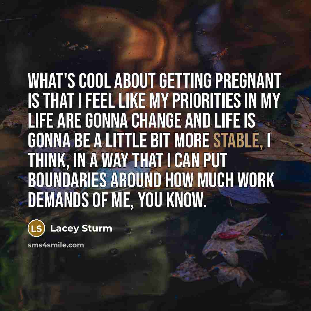 “What's cool about getting pregnant is that I feel like my priorities in my life are gonna change and life is gonna be a little bit more stable, I think, in a way that I can put boundaries around how much work demands of me, you know.” quote by Lacey Sturm