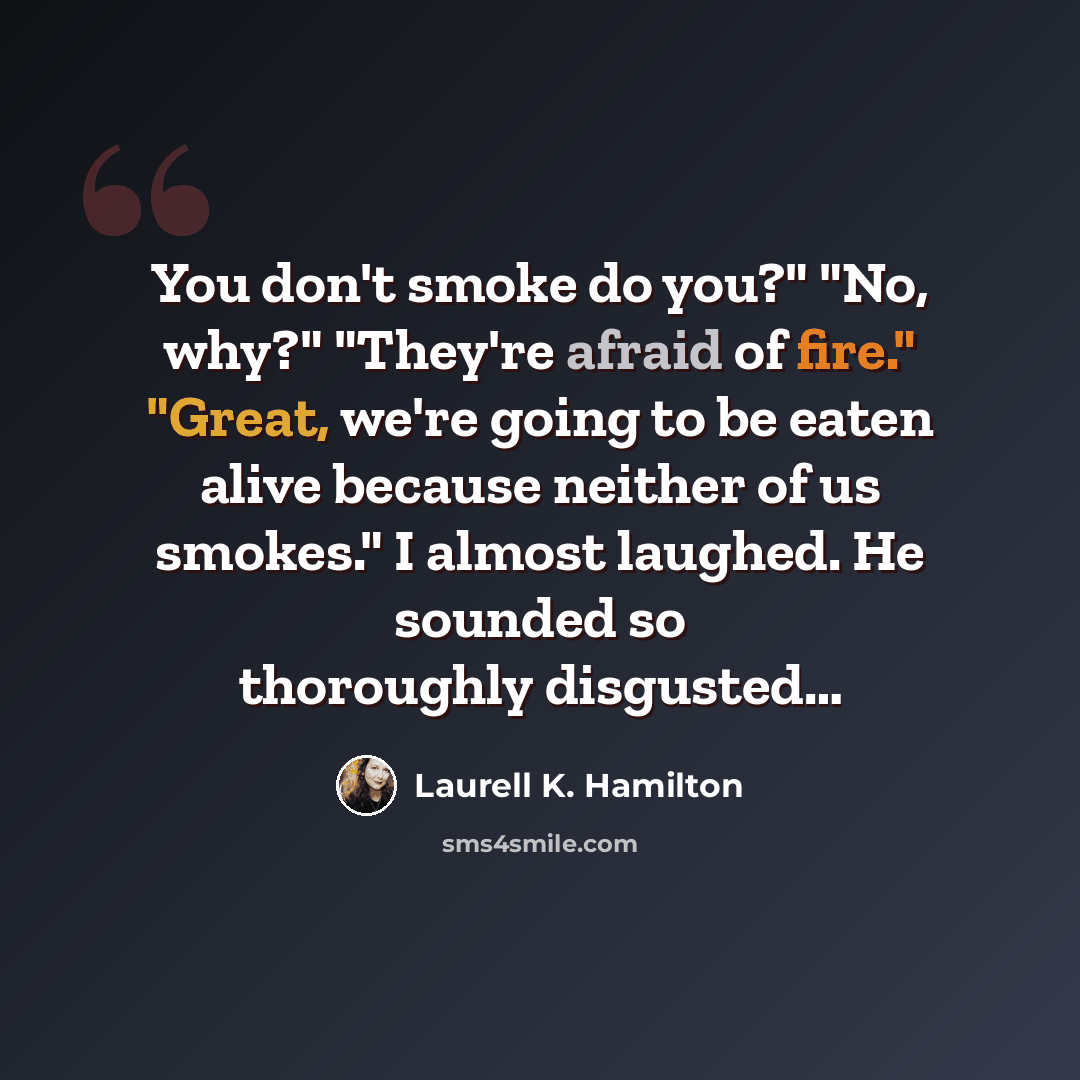 “You don't smoke do you?" "No, why?" "They're afraid of fire." "Great, we're going to be eaten alive because neither of us smokes." I almost laughed. He sounded so thoroughly disgusted…” quote by Laurell K. Hamilton