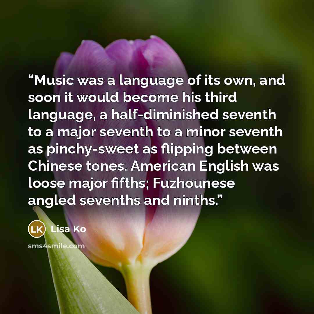 “Music was a language of its own, and soon it would become his third language, a half-diminished seventh to a major seventh to a minor seventh as pinchy-sweet as flipping between Chinese tones. American English was loose major fifths; Fuzhounese angled sevenths and ninths.” quote by Lisa Ko