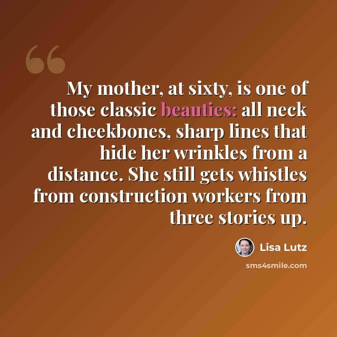“My mother, at sixty, is one of those classic beauties: all neck and cheekbones, sharp lines that hide her wrinkles from a distance. She still gets whistles from construction workers from three stories up.” quote by Lisa Lutz