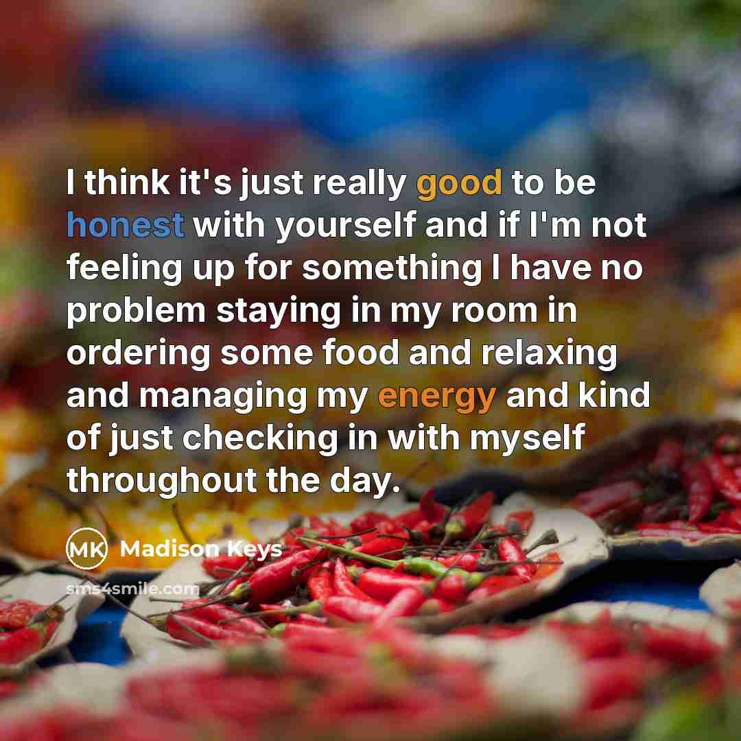 “I think it's just really good to be honest with yourself and if I'm not feeling up for something I have no problem staying in my room in ordering some food and relaxing and managing my energy and kind of just checking in with myself throughout the day.” quote by Madison Keys