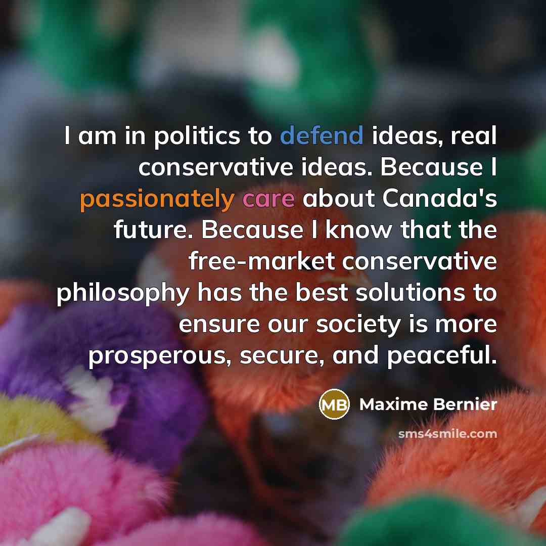 “I am in politics to defend ideas, real conservative ideas. Because I passionately care about Canada's future. Because I know that the free-market conservative philosophy has the best solutions to ensure our society is more prosperous, secure, and peaceful.” quote by Maxime Bernier