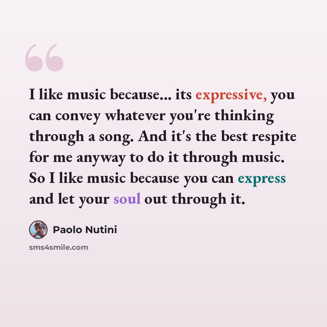 “I like music because... its expressive, you can convey whatever you're thinking through a song. And it's the best respite for me anyway to do it through music. So I like music because you can express and let your soul out through it.” quote by Paolo Nutini