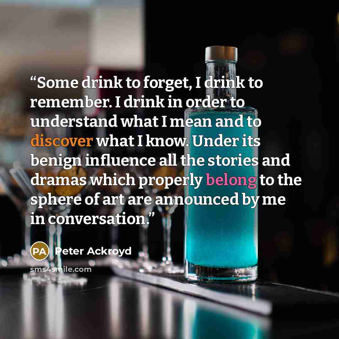 “Some drink to forget, I drink to remember. I drink in order to understand what I mean and to discover what I know. Under its benign influence all the stories and dramas which properly belong to the sphere of art are announced by me in conversation.” quote by Peter Ackroyd