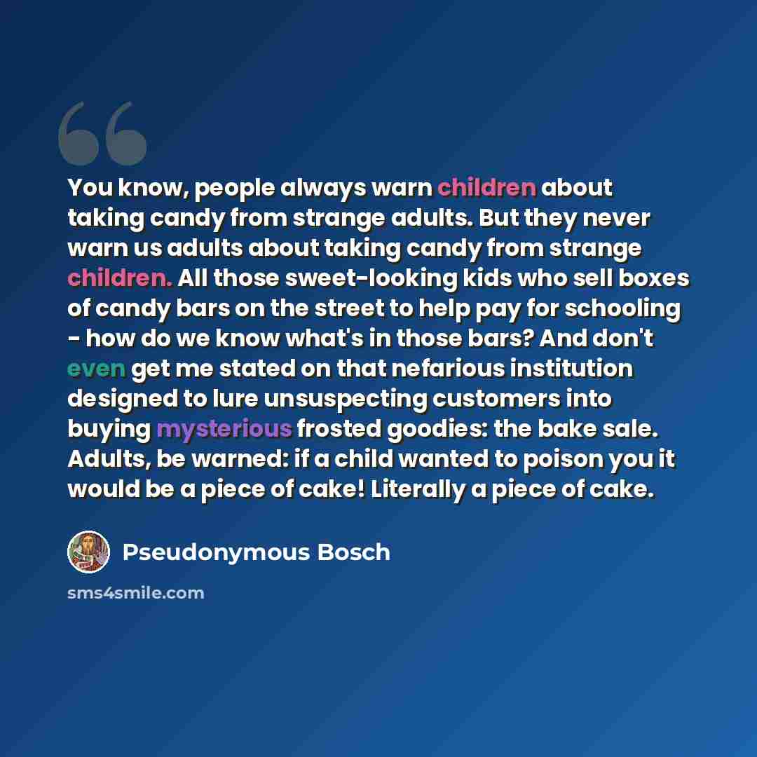 “You know, people always warn children about taking candy from strange adults. But they never warn us adults about taking candy from strange children. All those sweet-looking kids who sell boxes of candy bars on the street to help pay for schooling - how do we know what's in those bars? And don't…” quote by Pseudonymous Bosch