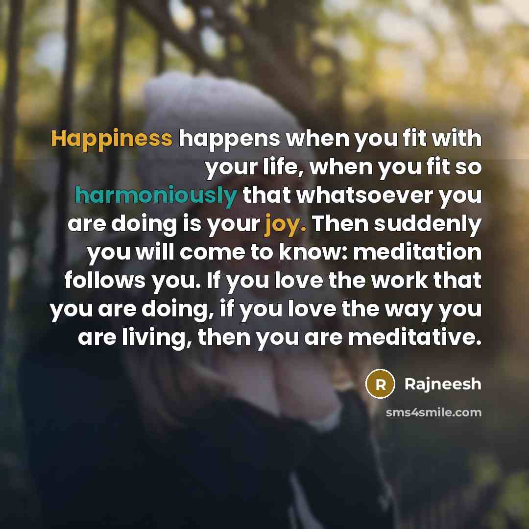“Happiness happens when you fit with your life, when you fit so harmoniously that whatsoever you are doing is your joy. Then suddenly you will come to know: meditation follows you. If you love the work that you are doing, if you love the way you are living, then you are meditative.” quote by Rajneesh