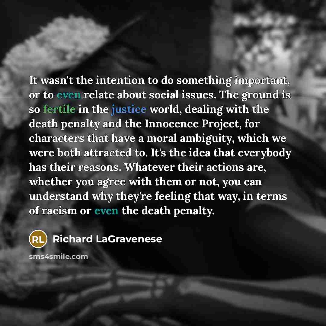 “It wasn't the intention to do something important, or to even relate about social issues. The ground is so fertile in the justice world, dealing with the death penalty and the Innocence Project, for characters that have a moral ambiguity, which we were both attracted to. It's the idea that…” quote by Richard LaGravenese