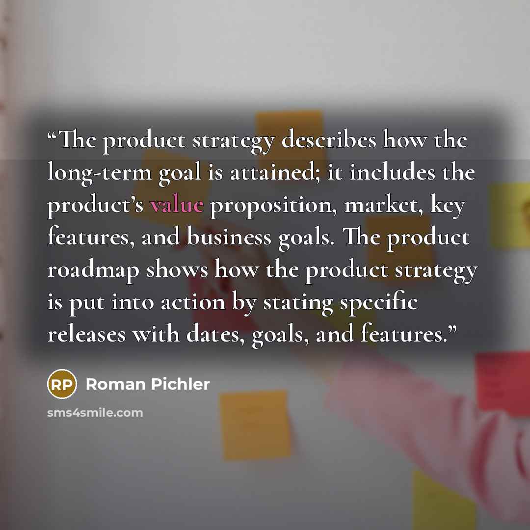 “The product strategy describes how the long-term goal is attained; it includes the product’s value proposition, market, key features, and business goals. The product roadmap shows how the product strategy is put into action by stating specific releases with dates, goals, and features.” quote by Roman Pichler
