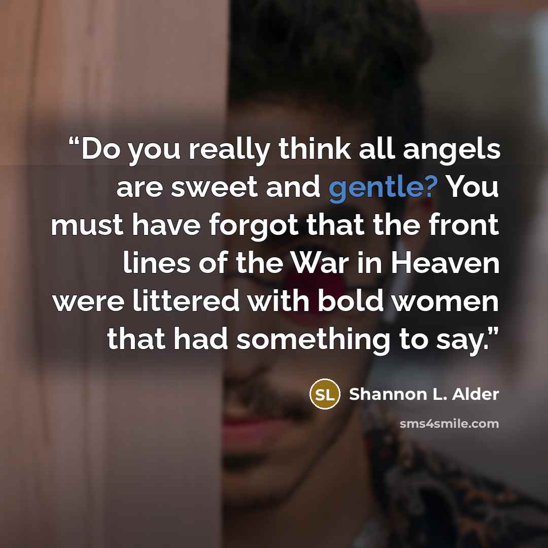 “Do you really think all angels are sweet and gentle? You must have forgot that the front lines of the War in Heaven were littered with bold women that had something to say.” quote by Shannon L. Alder