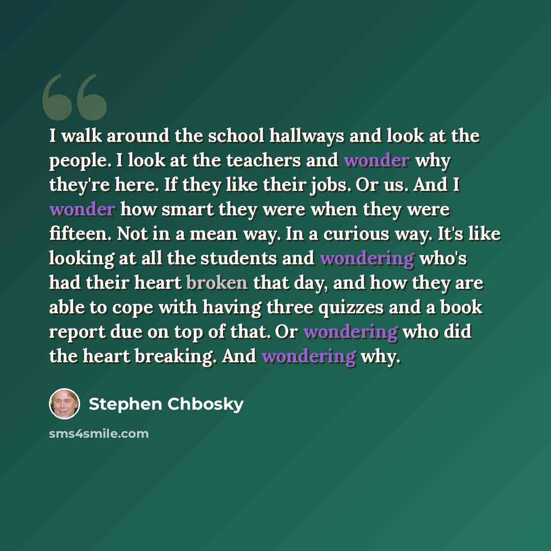 “I walk around the school hallways and look at the people. I look at the teachers and wonder why they're here. If they like their jobs. Or us. And I wonder how smart they were when they were fifteen. Not in a mean way. In a curious way. It's like looking at all the students and wondering who's had…” quote by Stephen Chbosky