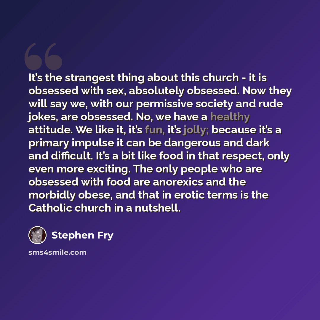 “It’s the strangest thing about this church - it is obsessed with sex, absolutely obsessed. Now they will say we, with our permissive society and rude jokes, are obsessed. No, we have a healthy attitude. We like it, it’s fun, it’s jolly; because it’s a primary impulse it can be dangerous and dark…” quote by Stephen Fry