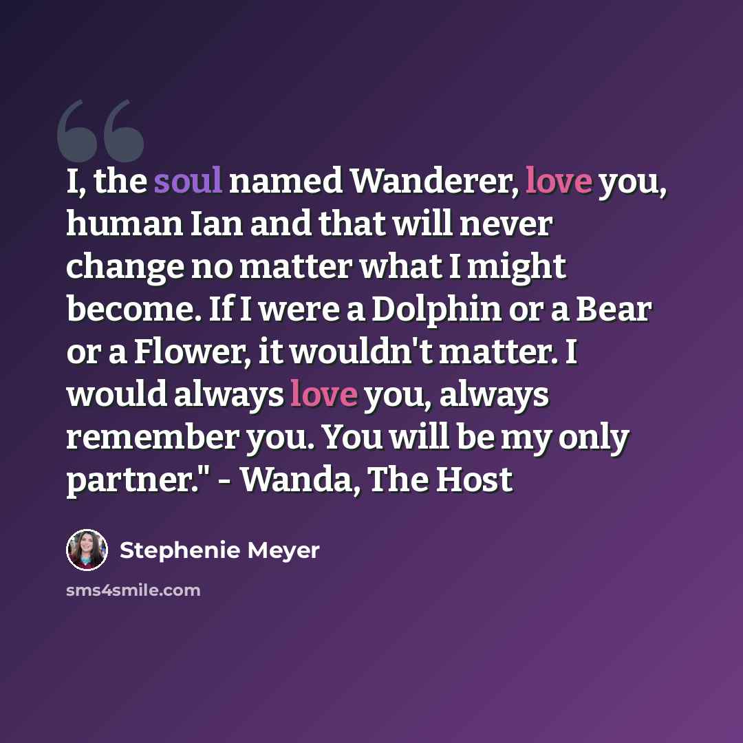“I, the soul named Wanderer, love you, human Ian and that will never change no matter what I might become. If I were a Dolphin or a Bear or a Flower, it wouldn't matter. I would always love you, always remember you. You will be my only partner." - Wanda, The Host” quote by Stephenie Meyer