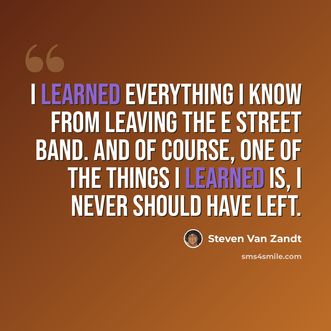 “I learned everything I know from leaving the E Street Band. And of course, one of the things I learned is, I never should have left.” quote by Steven Van Zandt