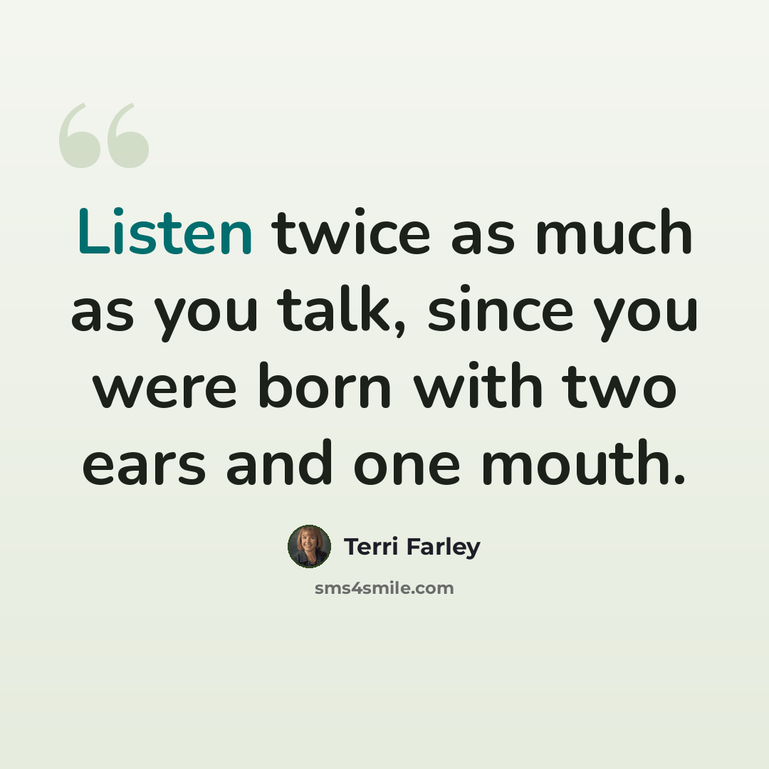 “Listen twice as much as you talk, since you were born with two ears and one mouth.” quote by Terri Farley