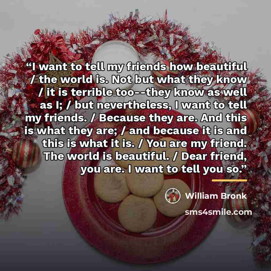 “I want to tell my friends how beautiful / the world is. Not but what they know / it is terrible too--they know as well as I; / but nevertheless, I want to tell my friends. / Because they are. And this is what they are; / and because it is and this is what it is. / You are my friend. The world is…” quote by William Bronk
