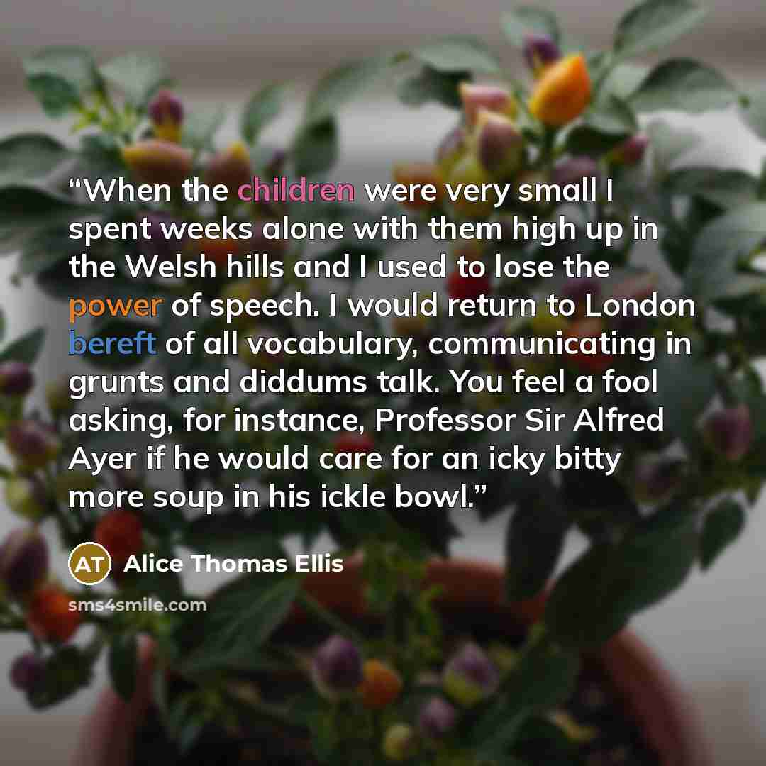 “When the children were very small I spent weeks alone with them high up in the Welsh hills and I used to lose the power of speech. I would return to London bereft of all vocabulary, communicating in grunts and diddums talk. You feel a fool asking, for instance, Professor Sir Alfred Ayer if he…” quote by Alice Thomas Ellis