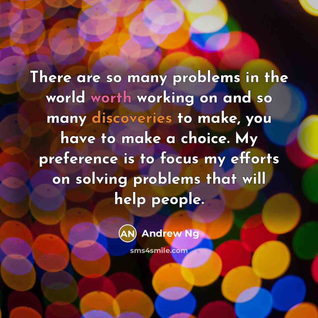 “There are so many problems in the world worth working on and so many discoveries to make, you have to make a choice. My preference is to focus my efforts on solving problems that will help people.” quote by Andrew Ng