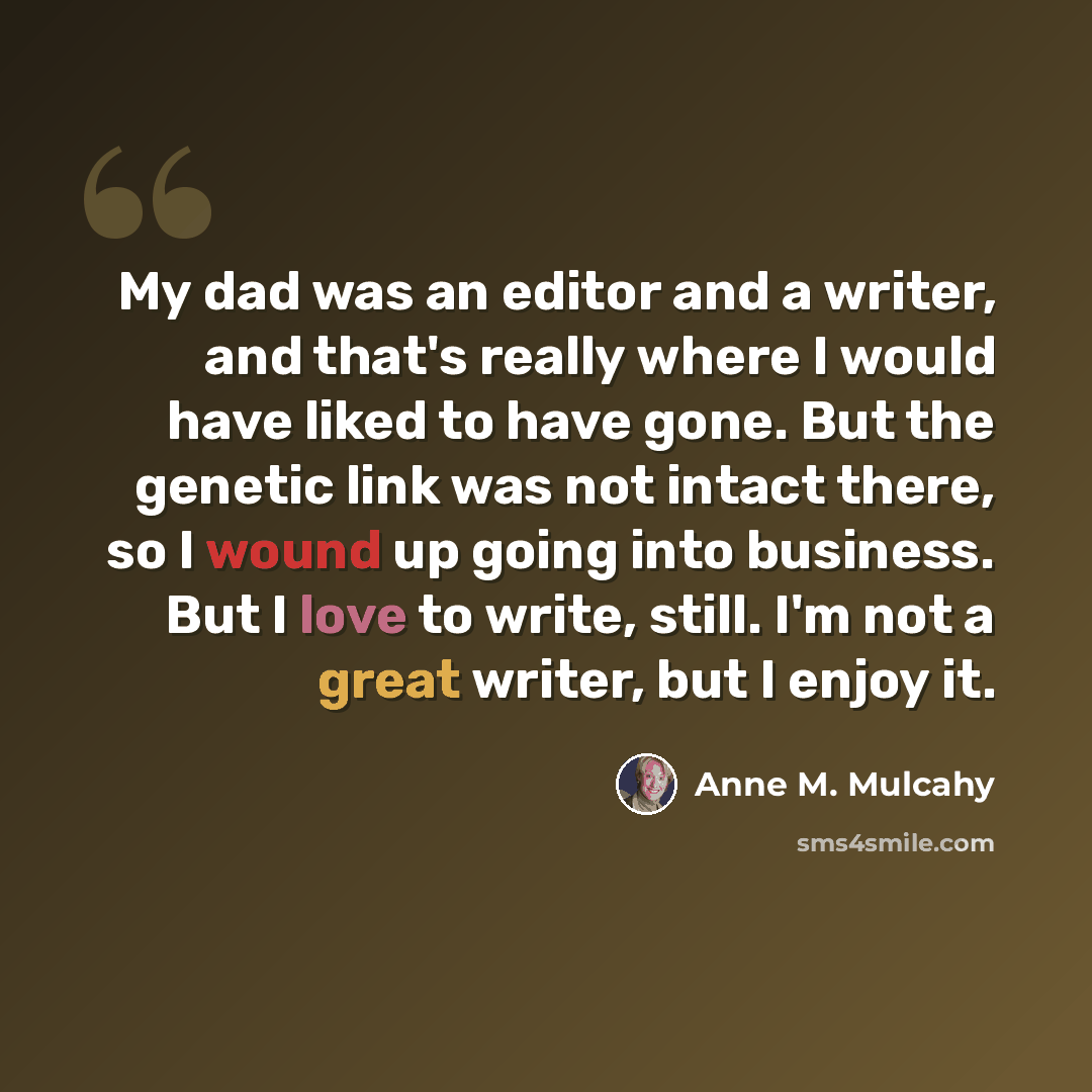 “My dad was an editor and a writer, and that's really where I would have liked to have gone. But the genetic link was not intact there, so I wound up going into business. But I love to write, still. I'm not a great writer, but I enjoy it.” quote by Anne M. Mulcahy