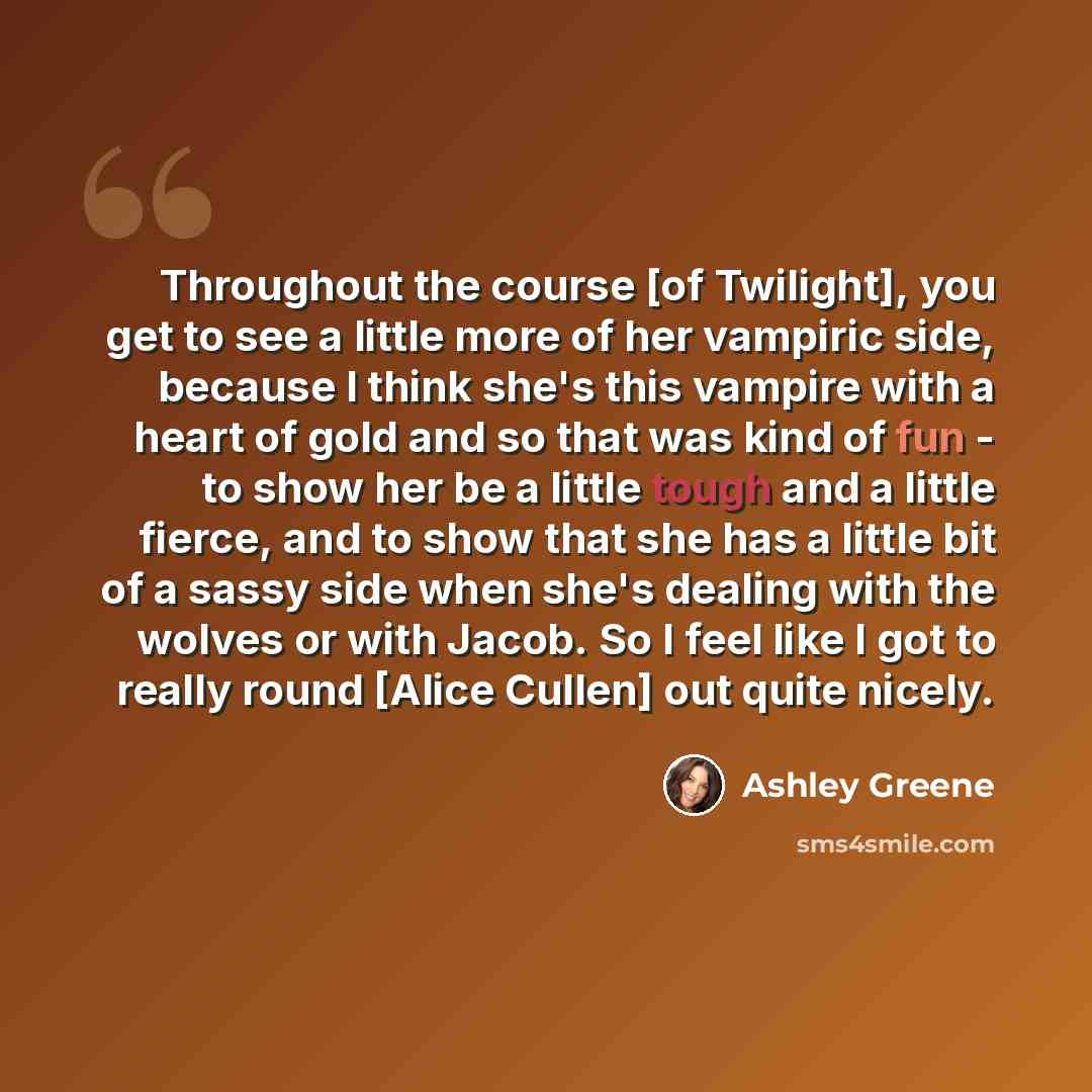 “Throughout the course [of Twilight], you get to see a little more of her vampiric side, because I think she's this vampire with a heart of gold and so that was kind of fun - to show her be a little tough and a little fierce, and to show that she has a little bit of a sassy side when she's dealing…” quote by Ashley Greene