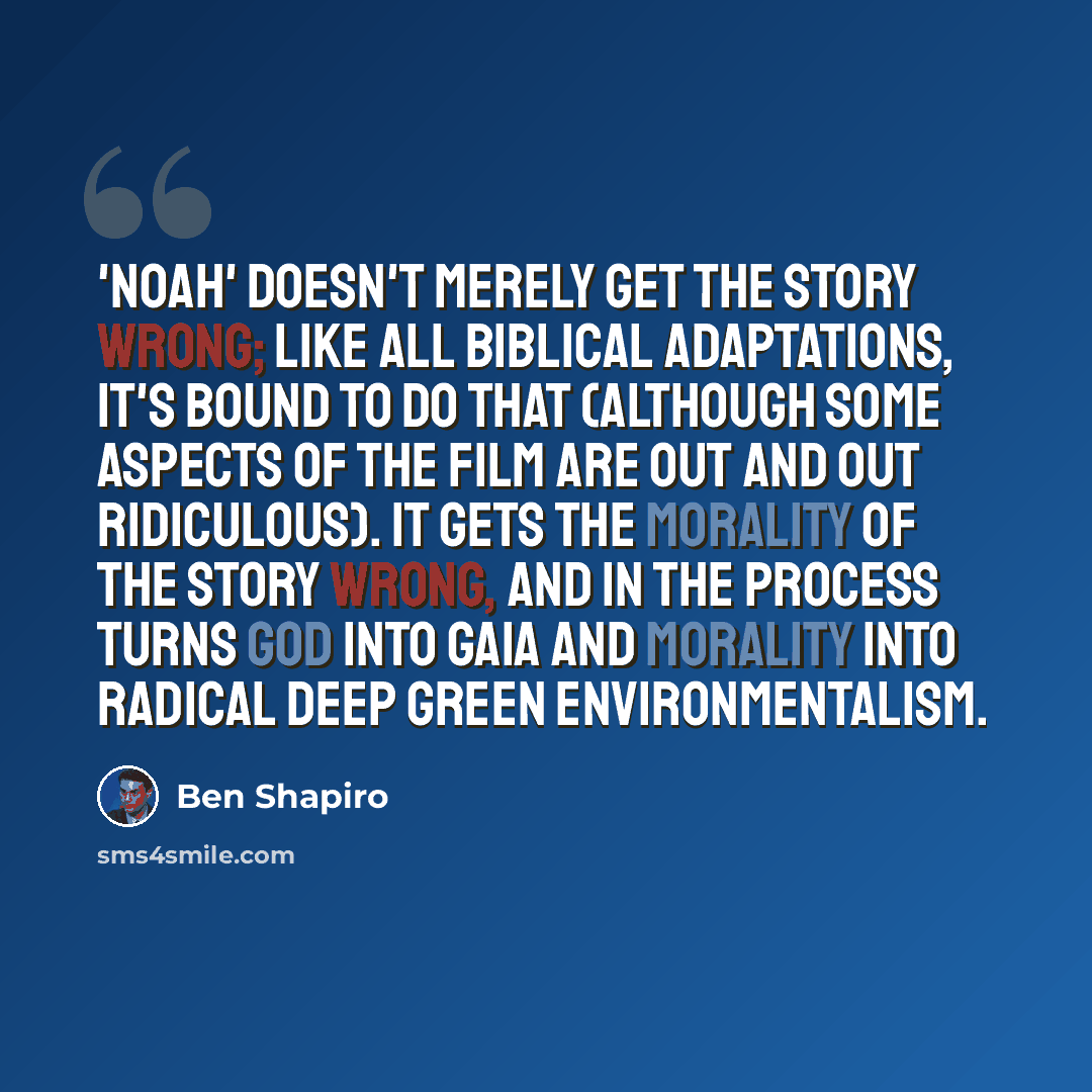 “'Noah' doesn't merely get the story wrong; like all Biblical adaptations, it's bound to do that (although some aspects of the film are out and out ridiculous). It gets the morality of the story wrong, and in the process turns God into Gaia and morality into radical deep green environmentalism.” quote by Ben Shapiro